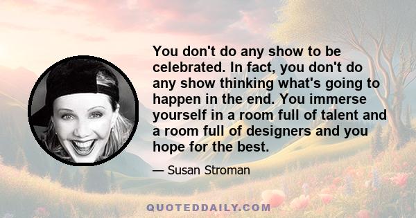 You don't do any show to be celebrated. In fact, you don't do any show thinking what's going to happen in the end. You immerse yourself in a room full of talent and a room full of designers and you hope for the best.