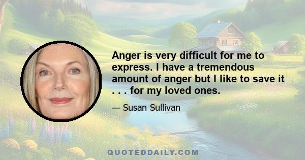 Anger is very difficult for me to express. I have a tremendous amount of anger but I like to save it . . . for my loved ones.