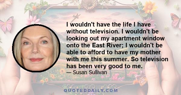 I wouldn't have the life I have without television. I wouldn't be looking out my apartment window onto the East River; I wouldn't be able to afford to have my mother with me this summer. So television has been very good 