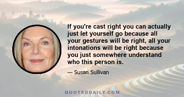 If you're cast right you can actually just let yourself go because all your gestures will be right, all your intonations will be right because you just somewhere understand who this person is.