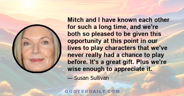 Mitch and I have known each other for such a long time, and we're both so pleased to be given this opportunity at this point in our lives to play characters that we've never really had a chance to play before. It's a