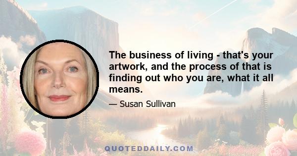 The business of living - that's your artwork, and the process of that is finding out who you are, what it all means.