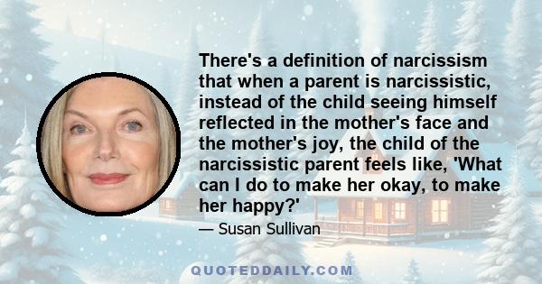 There's a definition of narcissism that when a parent is narcissistic, instead of the child seeing himself reflected in the mother's face and the mother's joy, the child of the narcissistic parent feels like, 'What can