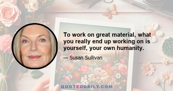 To work on great material, what you really end up working on is yourself, your own humanity.