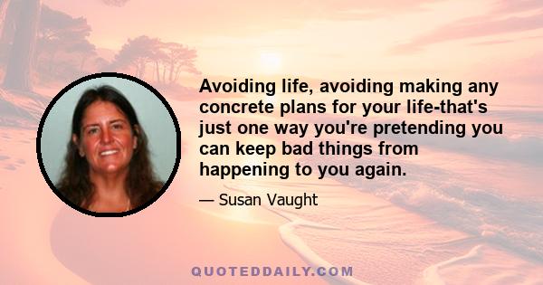 Avoiding life, avoiding making any concrete plans for your life-that's just one way you're pretending you can keep bad things from happening to you again.