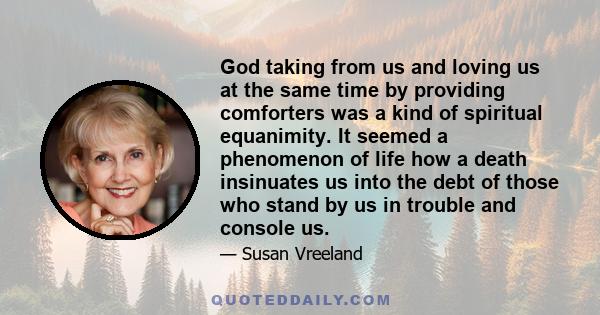 God taking from us and loving us at the same time by providing comforters was a kind of spiritual equanimity. It seemed a phenomenon of life how a death insinuates us into the debt of those who stand by us in trouble