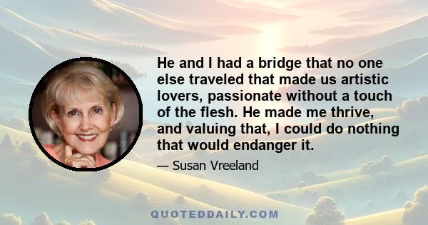 He and I had a bridge that no one else traveled that made us artistic lovers, passionate without a touch of the flesh. He made me thrive, and valuing that, I could do nothing that would endanger it.