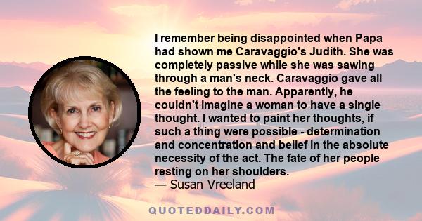 I remember being disappointed when Papa had shown me Caravaggio's Judith. She was completely passive while she was sawing through a man's neck. Caravaggio gave all the feeling to the man. Apparently, he couldn't imagine 