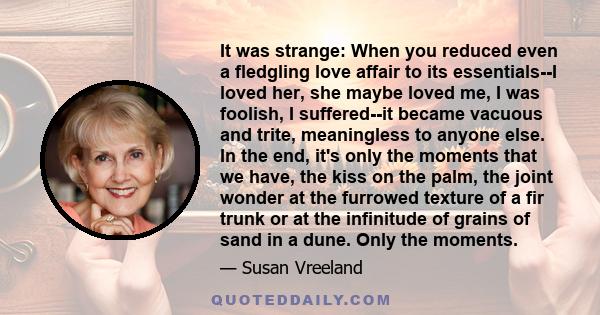 It was strange: When you reduced even a fledgling love affair to its essentials--I loved her, she maybe loved me, I was foolish, I suffered--it became vacuous and trite, meaningless to anyone else. In the end, it's only 