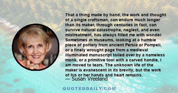 That a thing made by hand, the work and thought of a single craftsman, can endure much longer than its maker, through centuries in fact, can survive natural catastrophe, neglect, and even mistreatment, has always filled 