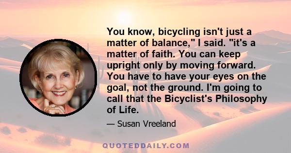 You know, bicycling isn't just a matter of balance, I said. it's a matter of faith. You can keep upright only by moving forward. You have to have your eyes on the goal, not the ground. I'm going to call that the