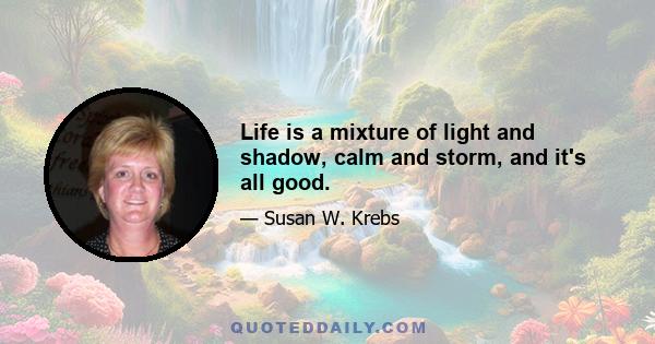 Life is a mixture of light and shadow, calm and storm, and it's all good.