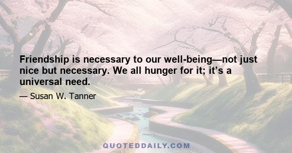 Friendship is necessary to our well-being—not just nice but necessary. We all hunger for it; it’s a universal need.