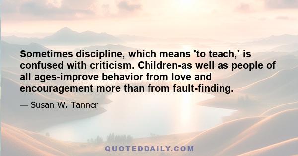 Sometimes discipline, which means 'to teach,' is confused with criticism. Children-as well as people of all ages-improve behavior from love and encouragement more than from fault-finding.