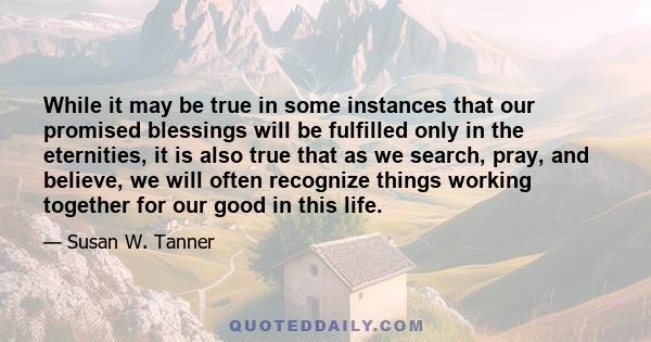 While it may be true in some instances that our promised blessings will be fulfilled only in the eternities, it is also true that as we search, pray, and believe, we will often recognize things working together for our