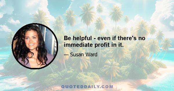 Be helpful - even if there's no immediate profit in it.