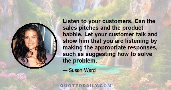 Listen to your customers. Can the sales pitches and the product babble. Let your customer talk and show him that you are listening by making the appropriate responses, such as suggesting how to solve the problem.