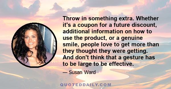 Throw in something extra. Whether it's a coupon for a future discount, additional information on how to use the product, or a genuine smile, people love to get more than they thought they were getting. And don't think