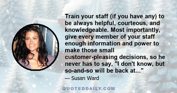 Train your staff (if you have any) to be always helpful, courteous, and knowledgeable. Most importantly, give every member of your staff enough information and power to make those small customer-pleasing decisions, so