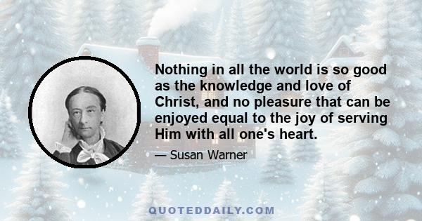 Nothing in all the world is so good as the knowledge and love of Christ, and no pleasure that can be enjoyed equal to the joy of serving Him with all one's heart.