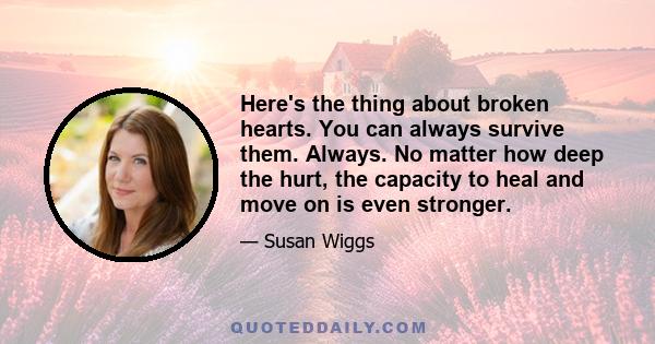 Here's the thing about broken hearts. You can always survive them. Always. No matter how deep the hurt, the capacity to heal and move on is even stronger.