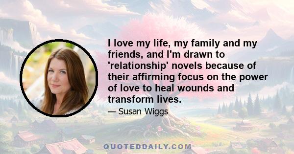 I love my life, my family and my friends, and I'm drawn to 'relationship' novels because of their affirming focus on the power of love to heal wounds and transform lives.