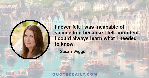 I never felt I was incapable of succeeding because I felt confident I could always learn what I needed to know.