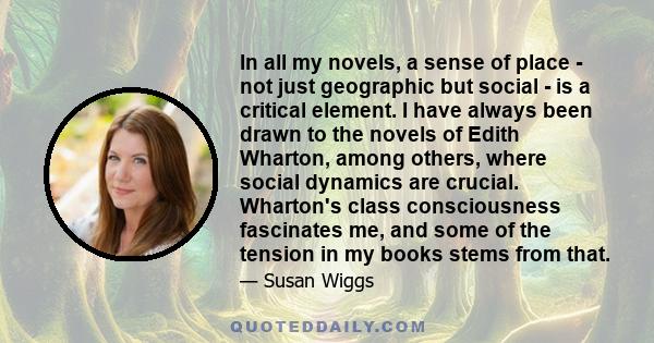 In all my novels, a sense of place - not just geographic but social - is a critical element. I have always been drawn to the novels of Edith Wharton, among others, where social dynamics are crucial. Wharton's class