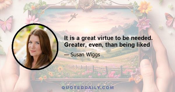 It is a great virtue to be needed. Greater, even, than being liked