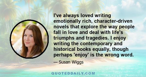 I've always loved writing emotionally rich, character-driven novels that explore the way people fall in love and deal with life's triumphs and tragedies. I enjoy writing the contemporary and historical books equally,