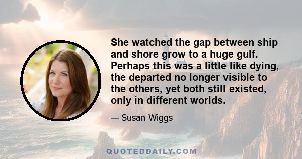 She watched the gap between ship and shore grow to a huge gulf. Perhaps this was a little like dying, the departed no longer visible to the others, yet both still existed, only in different worlds.