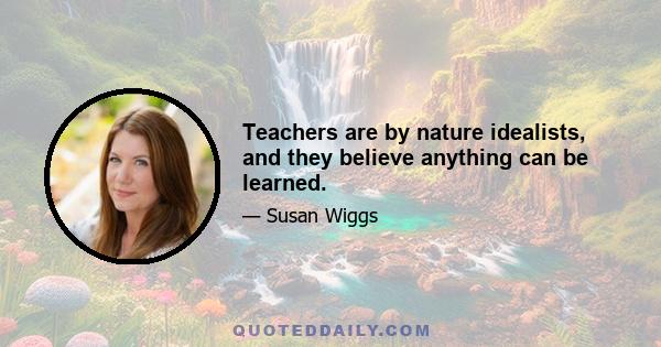 Teachers are by nature idealists, and they believe anything can be learned.