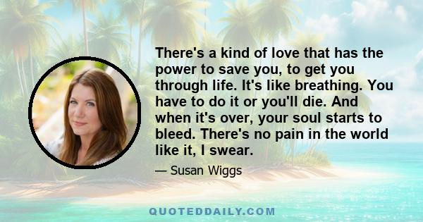 There's a kind of love that has the power to save you, to get you through life. It's like breathing. You have to do it or you'll die. And when it's over, your soul starts to bleed. There's no pain in the world like it,