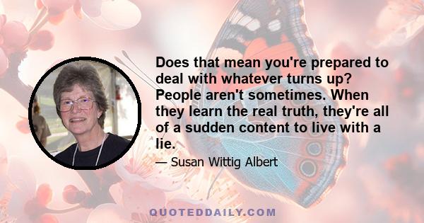 Does that mean you're prepared to deal with whatever turns up? People aren't sometimes. When they learn the real truth, they're all of a sudden content to live with a lie.