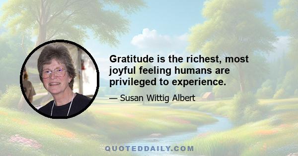 Gratitude is the richest, most joyful feeling humans are privileged to experience.