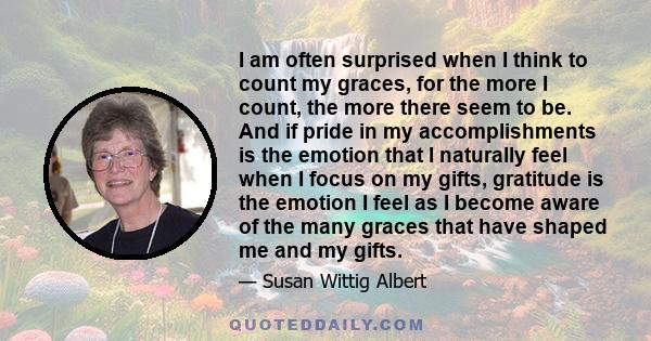 I am often surprised when I think to count my graces, for the more I count, the more there seem to be. And if pride in my accomplishments is the emotion that I naturally feel when I focus on my gifts, gratitude is the