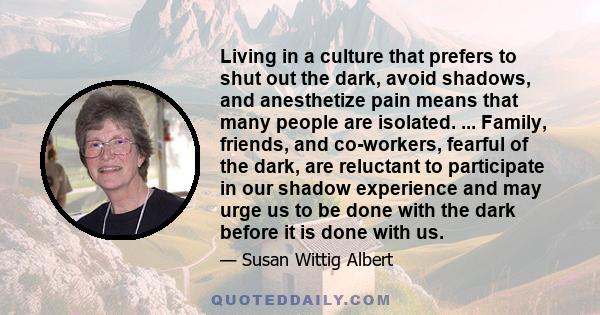 Living in a culture that prefers to shut out the dark, avoid shadows, and anesthetize pain means that many people are isolated. ... Family, friends, and co-workers, fearful of the dark, are reluctant to participate in