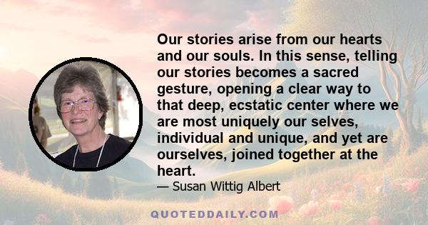 Our stories arise from our hearts and our souls. In this sense, telling our stories becomes a sacred gesture, opening a clear way to that deep, ecstatic center where we are most uniquely our selves, individual and