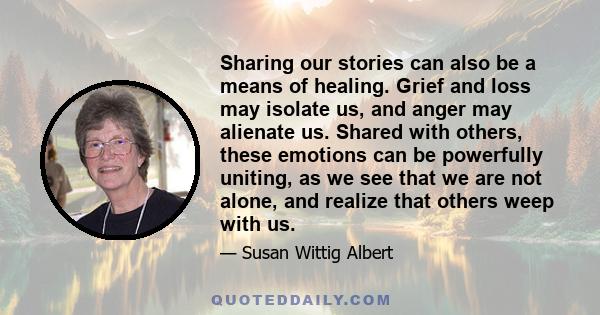 Sharing our stories can also be a means of healing. Grief and loss may isolate us, and anger may alienate us. Shared with others, these emotions can be powerfully uniting, as we see that we are not alone, and realize