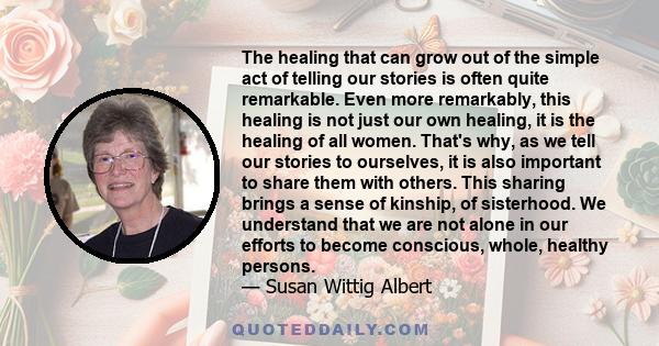 The healing that can grow out of the simple act of telling our stories is often quite remarkable. Even more remarkably, this healing is not just our own healing, it is the healing of all women. That's why, as we tell