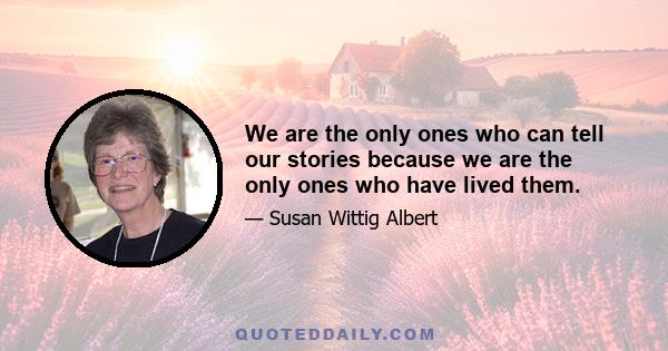 We are the only ones who can tell our stories because we are the only ones who have lived them.