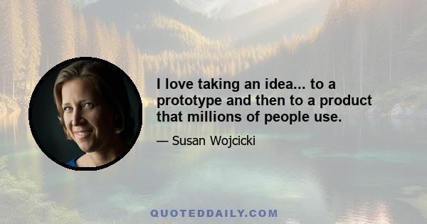 I love taking an idea... to a prototype and then to a product that millions of people use.