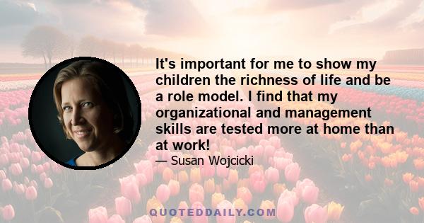 It's important for me to show my children the richness of life and be a role model. I find that my organizational and management skills are tested more at home than at work!