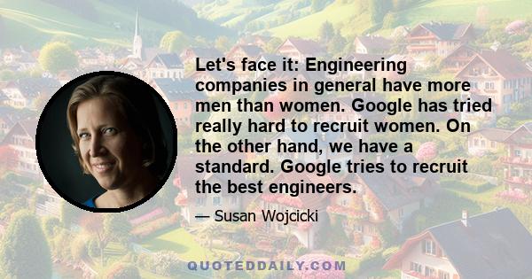 Let's face it: Engineering companies in general have more men than women. Google has tried really hard to recruit women. On the other hand, we have a standard. Google tries to recruit the best engineers.