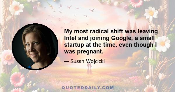 My most radical shift was leaving Intel and joining Google, a small startup at the time, even though I was pregnant.