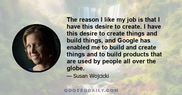 The reason I like my job is that I have this desire to create. I have this desire to create things and build things, and Google has enabled me to build and create things and to build products that are used by people all 