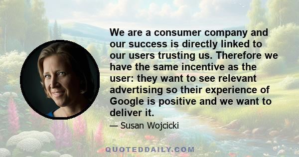 We are a consumer company and our success is directly linked to our users trusting us. Therefore we have the same incentive as the user: they want to see relevant advertising so their experience of Google is positive