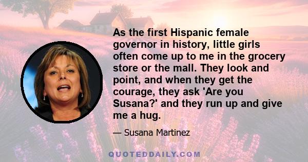 As the first Hispanic female governor in history, little girls often come up to me in the grocery store or the mall. They look and point, and when they get the courage, they ask 'Are you Susana?' and they run up and