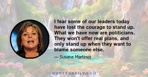 I fear some of our leaders today have lost the courage to stand up. What we have now are politicians. They won't offer real plans, and only stand up when they want to blame someone else.