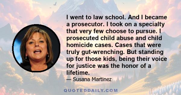 I went to law school. And I became a prosecutor. I took on a specialty that very few choose to pursue. I prosecuted child abuse and child homicide cases. Cases that were truly gut-wrenching. But standing up for those